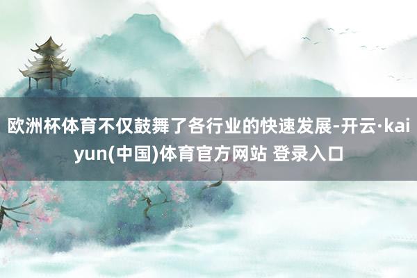 欧洲杯体育不仅鼓舞了各行业的快速发展-开云·kaiyun(中国)体育官方网站 登录入口