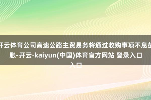 开云体育公司高速公路主贸易务将通过收购事项不息彭胀-开云·kaiyun(中国)体育官方网站 登录入口