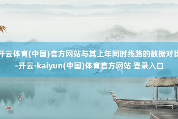 开云体育(中国)官方网站与其上年同时线路的数据对比-开云·kaiyun(中国)体育官方网站 登录入口
