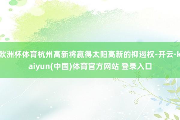 欧洲杯体育杭州高新将赢得太阳高新的抑遏权-开云·kaiyun(中国)体育官方网站 登录入口