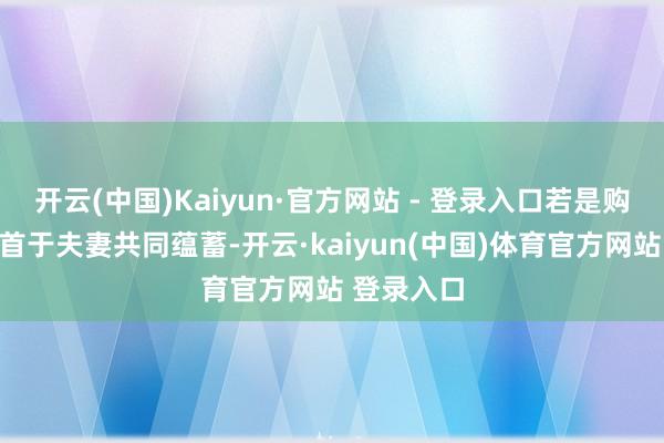 开云(中国)Kaiyun·官方网站 - 登录入口若是购房资金起首于夫妻共同蕴蓄-开云·kaiyun(中国)体育官方网站 登录入口