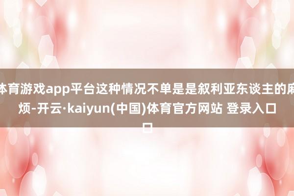 体育游戏app平台这种情况不单是是叙利亚东谈主的麻烦-开云·kaiyun(中国)体育官方网站 登录入口