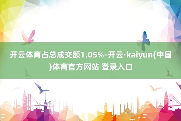 开云体育占总成交额1.05%-开云·kaiyun(中国)体育官方网站 登录入口
