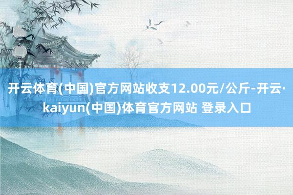 开云体育(中国)官方网站收支12.00元/公斤-开云·kaiyun(中国)体育官方网站 登录入口