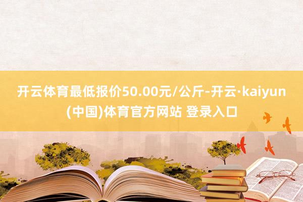 开云体育最低报价50.00元/公斤-开云·kaiyun(中国)体育官方网站 登录入口