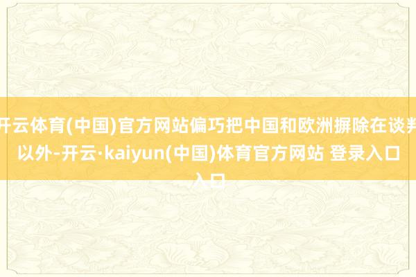 开云体育(中国)官方网站偏巧把中国和欧洲摒除在谈判以外-开云·kaiyun(中国)体育官方网站 登录入口
