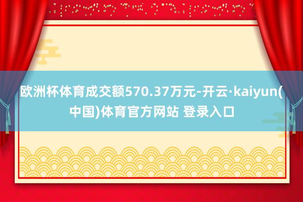 欧洲杯体育成交额570.37万元-开云·kaiyun(中国)体育官方网站 登录入口