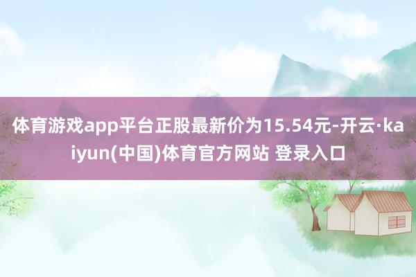 体育游戏app平台正股最新价为15.54元-开云·kaiyun(中国)体育官方网站 登录入口