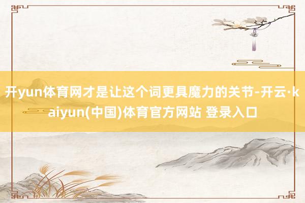 开yun体育网才是让这个词更具魔力的关节-开云·kaiyun(中国)体育官方网站 登录入口