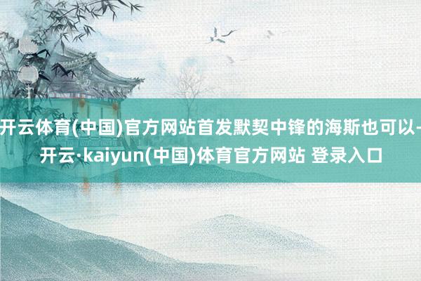 开云体育(中国)官方网站首发默契中锋的海斯也可以-开云·kaiyun(中国)体育官方网站 登录入口