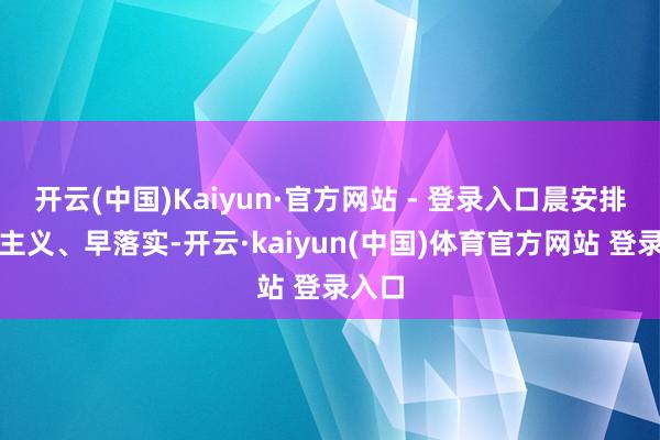 开云(中国)Kaiyun·官方网站 - 登录入口晨安排、早主义、早落实-开云·kaiyun(中国)体育官方网站 登录入口