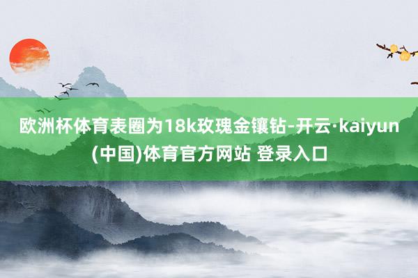 欧洲杯体育表圈为18k玫瑰金镶钻-开云·kaiyun(中国)体育官方网站 登录入口