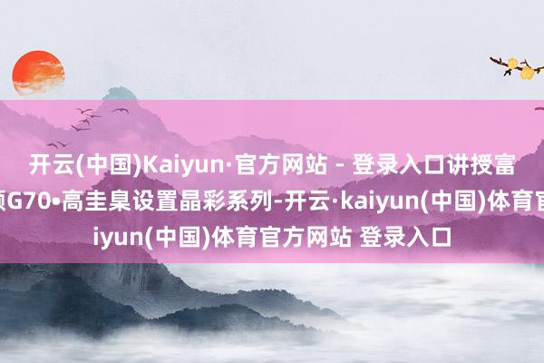 开云(中国)Kaiyun·官方网站 - 登录入口讲授富贵质感新意境万顺G70•高圭臬设置晶彩系列-开云·kaiyun(中国)体育官方网站 登录入口