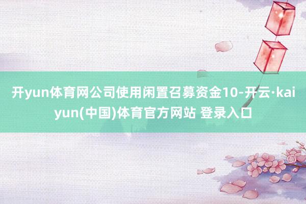 开yun体育网公司使用闲置召募资金10-开云·kaiyun(中国)体育官方网站 登录入口