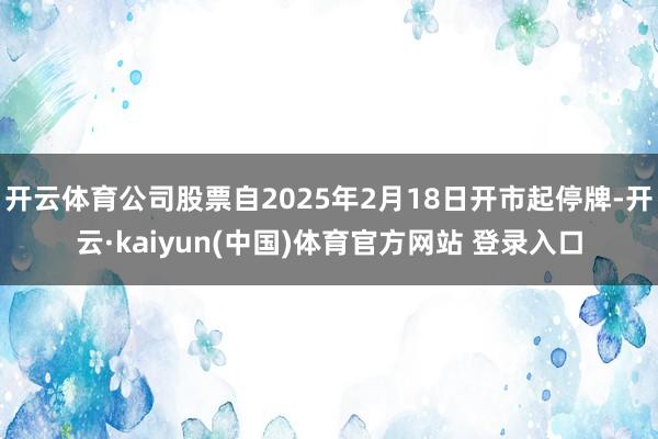 开云体育公司股票自2025年2月18日开市起停牌-开云·kaiyun(中国)体育官方网站 登录入口