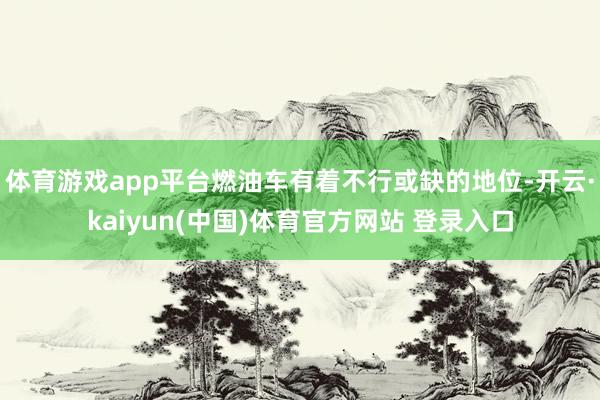 体育游戏app平台燃油车有着不行或缺的地位-开云·kaiyun(中国)体育官方网站 登录入口