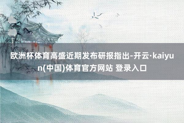 欧洲杯体育　　高盛近期发布研报指出-开云·kaiyun(中国)体育官方网站 登录入口
