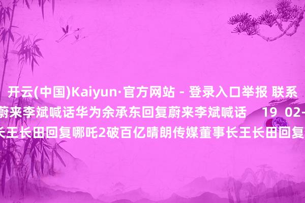 开云(中国)Kaiyun·官方网站 - 登录入口举报 联系阅读  华为余承东回复蔚来李斌喊话华为余承东回复蔚来李斌喊话    19  02-21 10:31     晴朗传媒董事长王长田回复哪吒2破百亿晴朗传媒董事长王长田回复哪吒2破百亿    72  02-14 10:54     余承东：尊界S800将推出新配色余承东：尊界S800将推出新配色    0  01-20 08:10     余承东厚爱入驻抖音余承东厚爱入驻抖音    0  2024-12-12 22:34     李斌：好意思的董事长方洪波成为蔚来ET9首席体验官 将一齐试驾李斌：好意思的董事长方洪波成为蔚来ET9首席体验官 将一齐试驾    0  2024-12-12 12:51     一财最热      点击关闭-开云·kaiyun(中国)体育官方网站 登录入口