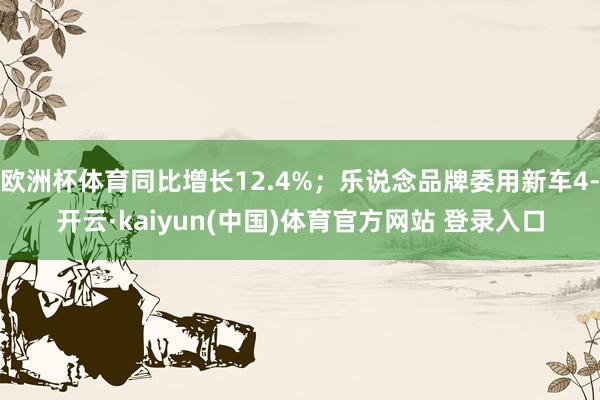 欧洲杯体育同比增长12.4%；乐说念品牌委用新车4-开云·kaiyun(中国)体育官方网站 登录入口