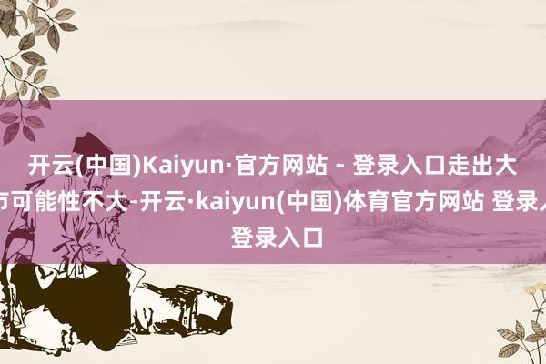 开云(中国)Kaiyun·官方网站 - 登录入口走出大牛市可能性不大-开云·kaiyun(中国)体育官方网站 登录入口