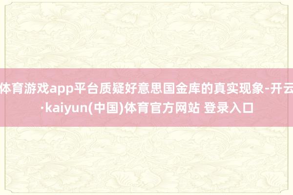 体育游戏app平台质疑好意思国金库的真实现象-开云·kaiyun(中国)体育官方网站 登录入口