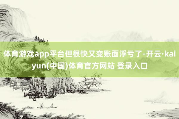 体育游戏app平台但很快又变账面浮亏了-开云·kaiyun(中国)体育官方网站 登录入口
