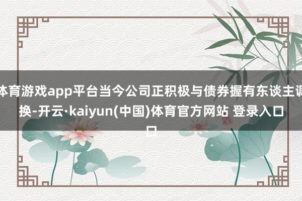 体育游戏app平台当今公司正积极与债券握有东谈主调换-开云·kaiyun(中国)体育官方网站 登录入口