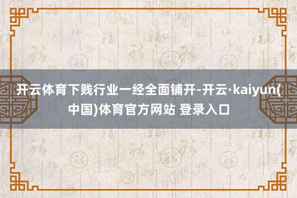 开云体育下贱行业一经全面铺开-开云·kaiyun(中国)体育官方网站 登录入口