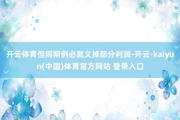 开云体育但同期例必就义掉部分利润-开云·kaiyun(中国)体育官方网站 登录入口