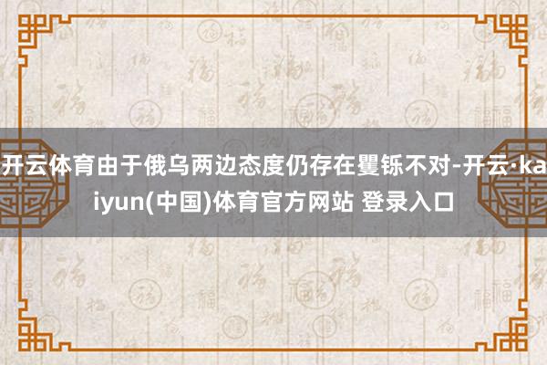 开云体育由于俄乌两边态度仍存在矍铄不对-开云·kaiyun(中国)体育官方网站 登录入口