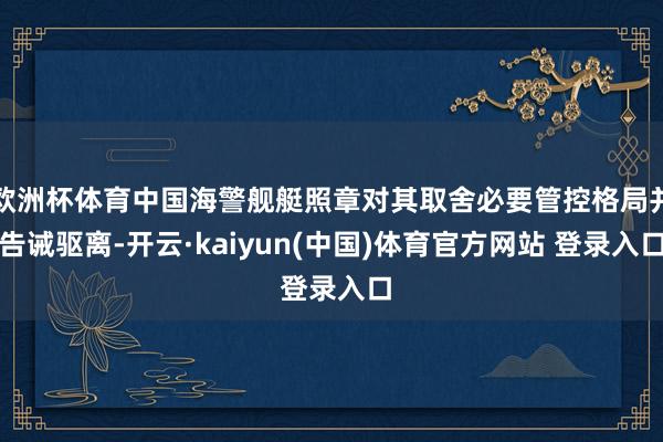 欧洲杯体育中国海警舰艇照章对其取舍必要管控格局并告诫驱离-开云·kaiyun(中国)体育官方网站 登录入口