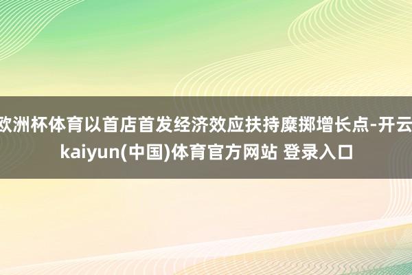 欧洲杯体育以首店首发经济效应扶持糜掷增长点-开云·kaiyun(中国)体育官方网站 登录入口
