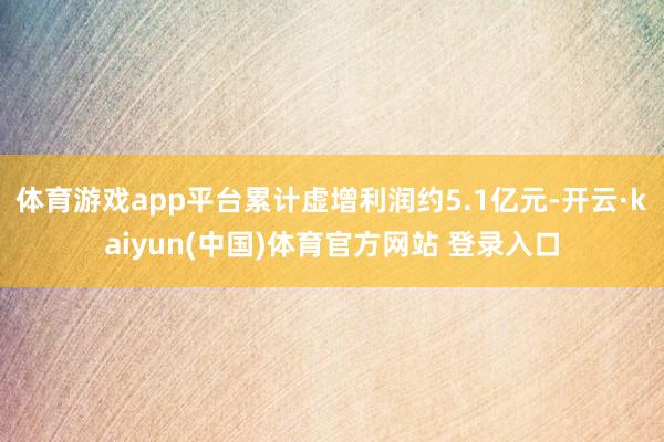 体育游戏app平台累计虚增利润约5.1亿元-开云·kaiyun(中国)体育官方网站 登录入口