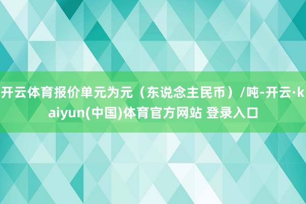 开云体育报价单元为元（东说念主民币）/吨-开云·kaiyun(中国)体育官方网站 登录入口