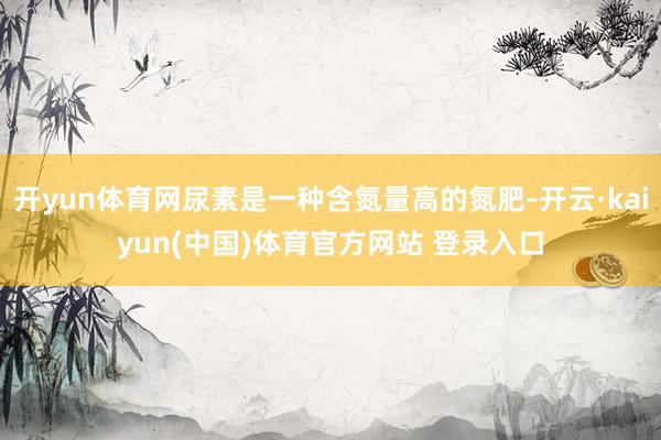 开yun体育网尿素是一种含氮量高的氮肥-开云·kaiyun(中国)体育官方网站 登录入口