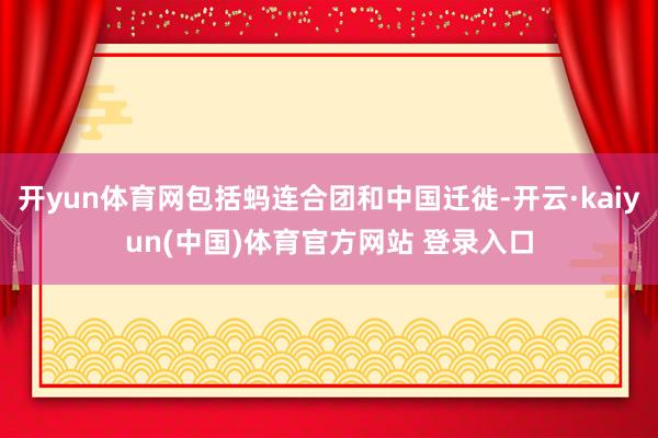 开yun体育网包括蚂连合团和中国迁徙-开云·kaiyun(中国)体育官方网站 登录入口