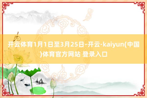 开云体育1月1日至3月25日-开云·kaiyun(中国)体育官方网站 登录入口