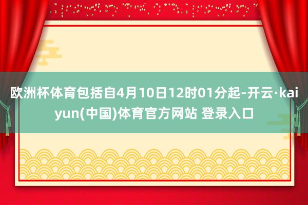 欧洲杯体育包括自4月10日12时01分起-开云·kaiyun(中国)体育官方网站 登录入口