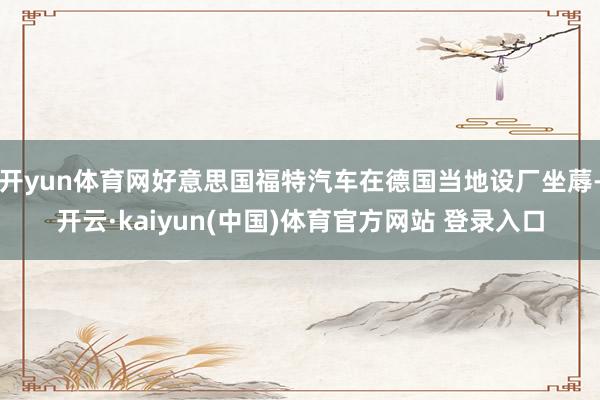 开yun体育网好意思国福特汽车在德国当地设厂坐蓐-开云·kaiyun(中国)体育官方网站 登录入口
