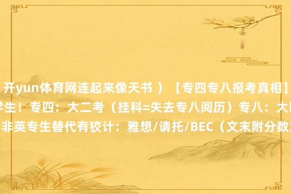 开yun体育网连起来像天书 ）【专四专八报考真相】张开剩余59%仅限英语专科学生！专四：大二考（挂科=失去专八阅历）专八：大四考（专四及格才气报名）非英专生替代有狡计：雅想/请托/BEC（文末附分数对照表！）【四六级→雅想请托段位换算】六级500+ ≈雅想5.5-6.0（英国预科门槛）六级600+ ≈雅想6.5-7.0（冲G5名校！）六级650+ ≈请托105+（藤校offer垫脚石） 发布于：陕西省-开云·kaiyun(中国)体育官方网站 登录入口
