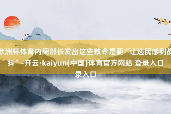 欧洲杯体育内阁部长发出这些敕令是要“让选民感到战抖”-开云·kaiyun(中国)体育官方网站 登录入口