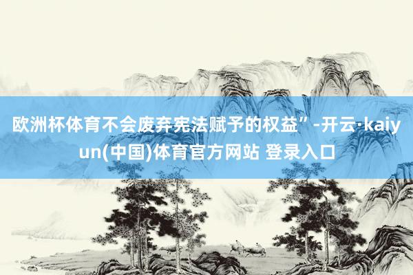 欧洲杯体育不会废弃宪法赋予的权益”-开云·kaiyun(中国)体育官方网站 登录入口