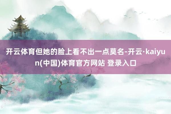 开云体育但她的脸上看不出一点莫名-开云·kaiyun(中国)体育官方网站 登录入口