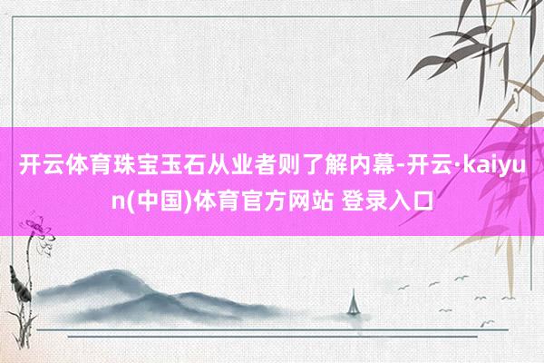 开云体育珠宝玉石从业者则了解内幕-开云·kaiyun(中国)体育官方网站 登录入口