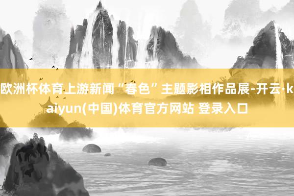 欧洲杯体育上游新闻“春色”主题影相作品展-开云·kaiyun(中国)体育官方网站 登录入口