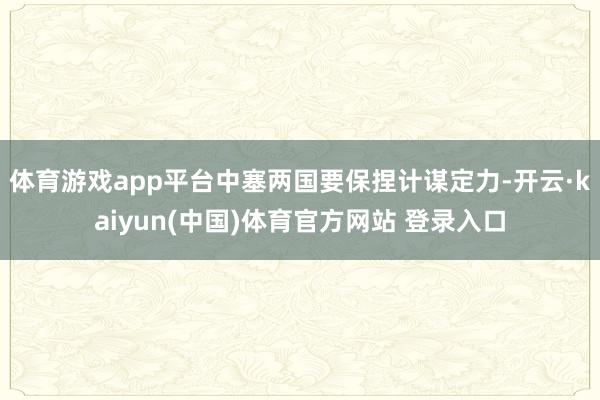体育游戏app平台中塞两国要保捏计谋定力-开云·kaiyun(中国)体育官方网站 登录入口