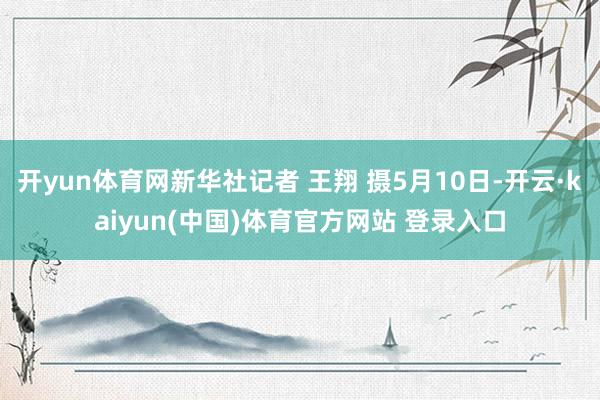 开yun体育网新华社记者 王翔 摄5月10日-开云·kaiyun(中国)体育官方网站 登录入口