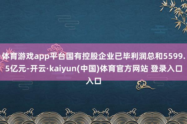 体育游戏app平台国有控股企业已毕利润总和5599.5亿元-开云·kaiyun(中国)体育官方网站 登录入口