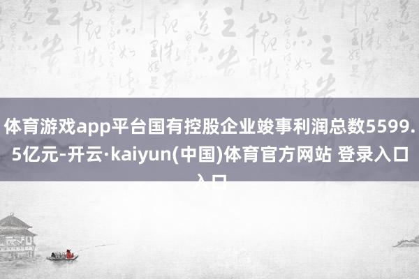 体育游戏app平台国有控股企业竣事利润总数5599.5亿元-开云·kaiyun(中国)体育官方网站 登录入口