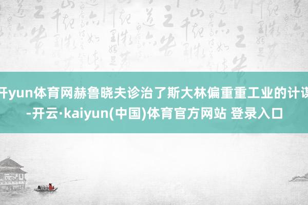 开yun体育网赫鲁晓夫诊治了斯大林偏重重工业的计谋-开云·kaiyun(中国)体育官方网站 登录入口